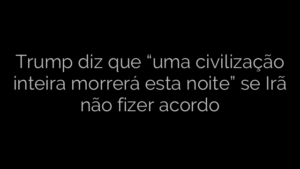 ​Trump diz que “uma civilização inteira morrerá esta noite” se Irã não fizer acordo 